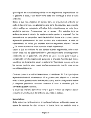 que después de analizadoscompararlos con los reglamentos proporcionados por
el gobierno a estas, y así definir como cada uno contribuya a evitar el daño
ambiental.
Debido a que nos enfocamos en conocer como es el cuidado al ambiente por
parte de las empresas, nos planteamos una serie de preguntas, que a nuestro
criterio, debían ser contestadas al finalizar la investigación para así poder tener
resultados precisos. Primeramente fue el pensar ¿Con cuántos tipos de
reglamentos para el cuidado del medio ambiente cuentan la empresa? Esto fue
pensando que en que pudiera existir la posibilidad de que solo contaran con un
reglamento gubernamental. En caso contrario nos cuestionamos, a parte del
implementado por la ley. ¿La empresa aplica un reglamento interno? También
¿Qué normas son las que están indicadas en este reglamento?
Debido a que es necesario no solo conocer cuantos reglamentos, sino de que
hablan estos para así poder contestarnos ¿Qué relación tiene con el reglamento
establecido por el gobierno?, esta última se volvió esencial para realizar la
comparación entre los reglamentos que posea la empresa. Además¿Qué tipo de
sanción se les designa si no acatan el reglamento? Además de conocer como son
las normas, quisimos saber cuales son las consecuencias cuando estas no son
cumplidas debidamente.


Creíamos que en la actualidad las empresas industriales en S.L.P se rigen bajo un
reglamento ambiental, implementado por el gobierno pero, algunas no lo cumplen
en su totalidad, por el contrario otras se preocupan y aplican un reglamento interno
y campañas preventivas buscando disminuir el daño al ambiente que, sus
actividades puedan ocasionar.
El estudio de este tema demostrara como es que en realidad las empresas actúan
en cuanto al unir el cuidado del ambiente a su modo de trabajar.


Marco teórico
Se ha visto como ha ido creciendo el interés por los temas ambientales, puede ser
porque la población ha visto como el no buscar tener un equilibrio entre la



                                     Página 3
 