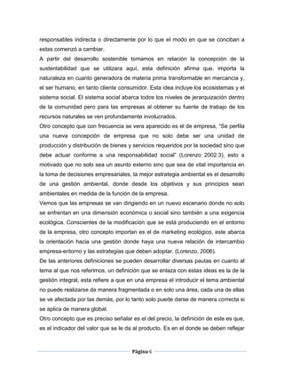 responsables indirecta o directamente por lo que el modo en que se conciban a
estas comenzó a cambiar.
A partir del desarrollo sostenible tomamos en relación la concepción de la
sustentabilidad que se utilizara aquí, esta definición afirma que, importa la
naturaleza en cuanto generadora de materia prima transformable en mercancía y,
el ser humano, en tanto cliente consumidor. Esta idea incluye los ecosistemas y el
sistema social. El sistema social abarca todos los niveles de jerarquización dentro
de la comunidad pero para las empresas al obtener su fuente de trabajo de los
recursos naturales se ven profundamente involucrados.
Otro concepto que con frecuencia se vera aparecido es el de empresa, “Se perfila
una nueva concepción de empresa que no solo debe ser una unidad de
producción y distribución de bienes y servicios requeridos por la sociedad sino que
debe actuar conforme a una responsabilidad social” (Lorenzo 2002:3), esto a
motivado que no solo sea un asunto externo sino que sea de vital importancia en
la toma de decisiones empresariales, la mejor estrategia ambiental es el desarrollo
de una gestión ambiental, donde desde los objetivos y sus principios sean
ambientales en medida de la función de la empresa.
Vemos que las empresas se van dirigiendo en un nuevo escenario donde no solo
se enfrentan en una dimensión económica o social sino también a una exigencia
ecológica. Conscientes de la modificación que se está produciendo en el entorno
de la empresa, otro concepto importan es el de marketing ecológico, este abarca
la orientación hacia una gestión donde haya una nueva relación de intercambio
empresa-entorno y las estrategias que deben adoptar. (Lorenzo, 2006).
De las anteriores definiciones se pueden desarrollar diversas pautas en cuanto al
tema al que nos referimos, un definición que se enlaza con estas ideas es la de la
gestión integral, esta refiere a que en una empresa el introducir el tema ambiental
no puede realizarse de manera fragmentada o en solo una área, cada una de ellas
se ve afectada por las demás, por lo tanto solo puede darse de manera correcta si
se aplica de manera global.
Otro concepto que es preciso señalar es el del precio, la definición de este es que,
es el indicador del valor que se le da al producto. Es en el donde se deben reflejar



                                      Página 6
 