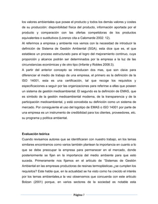 los valores ambientales que posee el producto y todos los demás valores y costes
de su producción: disponibilidad física del producto, información aportada por el
producto y comparación con las ofertas competidoras de los productos
equivalentes o sustitutivos (Lorenzo cita a Calomarde 2002: 12).
Al referirnos a empresa y ambiente nos vemos con la necesidad de introducir la
definición de Sistema de Gestión Ambiental (SGA), esta dice que es, el que
establece un proceso estructurado para el logro del mejoramiento continuo, cuya
proporción y alcance podrán ser determinados por la empresa a la luz de las
circunstancias económicas y de otro tipo (Infante y Robles 2008:3).
A partir del anterior concepto se introducen dos mas, que son clave para
diferenciar el medio de trabajo de una empresa, el primero es la definición de la
ISO 14001, esta es una certificación, tal que recoge los requisitos y
especificaciones a seguir por las organizaciones para referirse a ellas que poseen
un sistema de gestión medioambiental. El segundo es la definición de EMAS, que
es símbolo de la gestión medioambiental moderna, de la transparencia y de la
participación medioambiental, y está concebida su definición como un sistema de
mercado. Por consiguiente el uso del logotipo de EMAS o ISO 14001 por parte de
una empresa es un instrumento de credibilidad para los clientes, proveedores, etc.
su programa y política ambiental.




Evaluación teórica
Cuando revisamos autores que se identificaran con nuestro trabajo, en los temas
similares encontramos como varios también plantean la importancia en cuanto a lo
que se debe preocupar la empresa para permanecer en el mercado, donde
posteriormente se fijan en la importancia del medio ambiente para que esto
suceda. Primeramente nos fijamos en el artículo de “Sistemas de Gestión
Ambiental en las empresas productoras de resinas termoplásticas ¿se cumplen los
requisitos? Este habla que, en la actualidad se ha visto como ha crecido el interés
por los temas ambientales,a la vez observamos que concuerda con este articulo
Bolzan (2001) porque, en varios sectores de la sociedad es notable esta



                                     Página 7
 