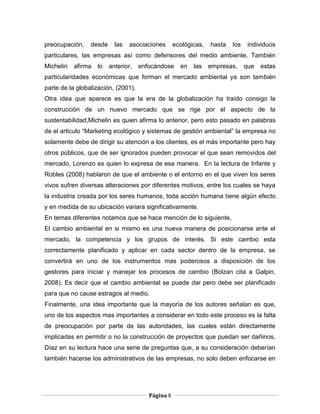preocupación,    desde     las   asociaciones      ecológicas,   hasta   los    individuos
particulares, las empresas así como defensores del medio ambiente. También
Michelin   afirma   lo   anterior,   enfocándose     en   las    empresas,     que   estas
particularidades económicas que forman el mercado ambiental ya son también
parte de la globalización, (2001).
Otra idea que aparece es que la era de la globalización ha traído consigo la
construcción de un nuevo mercado que se rige por el aspecto de la
sustentabilidad,Michelin es quien afirma lo anterior, pero esto pasado en palabras
de el articulo “Marketing ecológico y sistemas de gestión ambiental” la empresa no
solamente debe de dirigir su atención a los clientes, es el más importante pero hay
otros públicos, que de ser ignorados pueden provocar el que sean removidos del
mercado, Lorenzo es quien lo expresa de esa manera. En la lectura de Infante y
Robles (2008) hablaron de que el ambiente o el entorno en el que viven los seres
vivos sufren diversas alteraciones por diferentes motivos, entre los cuales se haya
la industria creada por los seres humanos, toda acción humana tiene algún efecto
y en medida de su ubicación variara significativamente.
En temas diferentes notamos que se hace mención de lo siguiente,
El cambio ambiental en si mismo es una nueva manera de posicionarse ante el
mercado, la competencia y los grupos de interés. Si este cambio esta
correctamente planificado y aplicar en cada sector dentro de la empresa, se
convertirá en uno de los instrumentos mas poderosos a disposición de los
gestores para iniciar y manejar los procesos de cambio (Bolzan cita a Galpin,
2008). Es decir que el cambio ambiental se puede dar pero debe ser planificado
para que no cause estragos al medio.
Finalmente, una idea importante que la mayoría de los autores señalan es que,
uno de los aspectos mas importantes a considerar en todo este proceso es la falta
de preocupación por parte de las autoridades, las cuales están directamente
implicadas en permitir o no la construcción de proyectos que puedan ser dañinos,
Díaz en su lectura hace una serie de preguntas que, a su consideración deberían
también hacerse los administrativos de las empresas, no solo deben enfocarse en




                                        Página 8
 