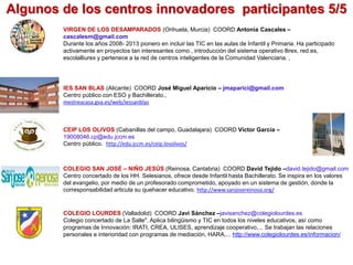 Algunos de los centros innovadores participantes 5/5
IES SAN BLAS (Alicante) COORD José Miguel Aparicio – jmaparici@gmail.com
Centro público con ESO y Bachillerato.,
mestreacasa.gva.es/web/iessanblas
VIRGEN DE LOS DESAMPARADOS (Orihuela, Murcia) COORD Antonia Cascales –
cascalesm@gmail.com
Durante los años 2008- 2013 pionero en incluir las TIC en las aulas de Infantil y Primaria. Ha participado
activamente en proyectos tan interesantes como , introducción del sistema operativo llirex, red.es,
escolalliurex y pertenece a la red de centros inteligentes de la Comunidad Valenciana. ,
CEIP LOS OLIVOS (Cabanillas del campo, Guadalajara) COORD Víctor García –
19008046.cp@edu.jccm.es
Centro público. http://edu.jccm.es/ceip.losolivos/
COLEGIO SAN JOSÉ – NIÑO JESÚS (Reinosa, Cantabria) COORD David Tejido –david.tejido@gmail.com
Centro concertado de los HH. Selesianos, ofrece desde Infantil hasta Bachillerato. Se inspira en los valores
del evangelio, por medio de un profesorado comprometido, apoyado en un sistema de gestión, donde la
corresponsabilidad articula su quehacer educativo. http://www.sanjosereinosa.org/
COLEGIO LOURDES (Valladolid) COORD Javi Sánchez –javisanchez@colegiolourdes.es
Colegio concertado de La Salle". Aplica bilingüismo y TIC en todos los niveles educativos, así como
programas de Innovación: IRATI, CREA, ULISES, aprendizaje cooperativo,... Se trabajan las relaciones
personales e interioridad con programas de mediación, HARA,... http://www.colegiolourdes.es/informacion/
 