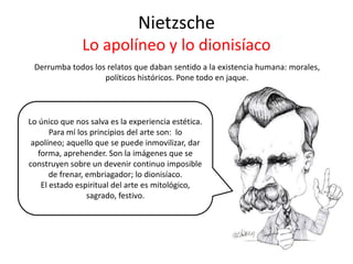 Nietzsche
Lo apolíneo y lo dionisíaco
Derrumba todos los relatos que daban sentido a la existencia humana: morales,
políticos históricos. Pone todo en jaque.
Lo único que nos salva es la experiencia estética.
Para mí los principios del arte son: lo
apolíneo; aquello que se puede inmovilizar, dar
forma, aprehender. Son la imágenes que se
construyen sobre un devenir continuo imposible
de frenar, embriagador; lo dionisíaco.
El estado espiritual del arte es mitológico,
sagrado, festivo.
 