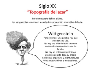 Siglo XX
“Topografía del azar”
Problemas para definir el arte.
Las vanguardias se oponen a cualquier concepción normativa del arte.
Wittgenstein
Para entender una palabra hay que
atender a su uso.
No hay una idea de fruta sino una
serie de frutas con cierto aire de
familia.
No hay un criterio de definición
absoluto de arte dada su propia
naturaleza expansiva y aventurera, los
constantes cambios e innovaciones.
 
