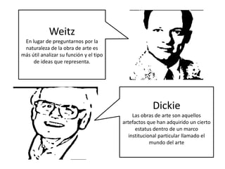 Weitz
En lugar de preguntarnos por la
naturaleza de la obra de arte es
más útil analizar su función y el tipo
de ideas que representa.
Dickie
Las obras de arte son aquellos
artefactos que han adquirido un cierto
estatus dentro de un marco
institucional particular llamado el
mundo del arte
 