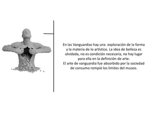 En las Vanguardias hay una exploración de la forma
y la materia de lo artístico. La idea de belleza es
olvidada, no es condición necesaria, no hay lugar
para ella en la definición de arte.
El arte de vanguardia fue absorbido por la sociedad
de consumo rompió los límites del museo.
 