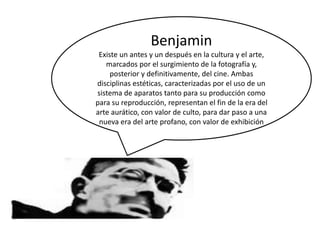 Benjamin
Existe un antes y un después en la cultura y el arte,
marcados por el surgimiento de la fotografía y,
posterior y definitivamente, del cine. Ambas
disciplinas estéticas, caracterizadas por el uso de un
sistema de aparatos tanto para su producción como
para su reproducción, representan el fin de la era del
arte aurático, con valor de culto, para dar paso a una
nueva era del arte profano, con valor de exhibición
 