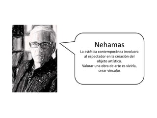 Nehamas
La estética contemporánea involucra
al espectador en la creación del
objeto artístico.
Valorar una obra de arte es vivirla,
crear vínculos
 