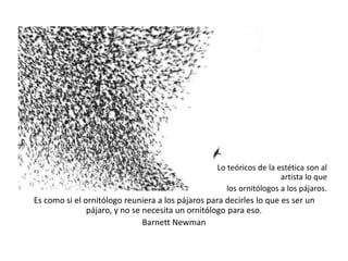 Lo teóricos de la estética son al
artista lo que
los ornitólogos a los pájaros.
Es como si el ornitólogo reuniera a los pájaros para decirles lo que es ser un
pájaro, y no se necesita un ornitólogo para eso.
Barnett Newman
 