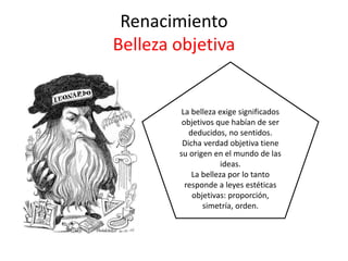 Renacimiento
Belleza objetiva
La belleza exige significados
objetivos que habían de ser
deducidos, no sentidos.
Dicha verdad objetiva tiene
su origen en el mundo de las
ideas.
La belleza por lo tanto
responde a leyes estéticas
objetivas: proporción,
simetría, orden.
 