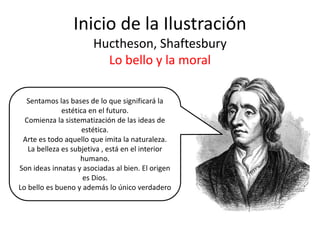 Inicio de la Ilustración
Huctheson, Shaftesbury
Lo bello y la moral
Sentamos las bases de lo que significará la
estética en el futuro.
Comienza la sistematización de las ideas de
estética.
Arte es todo aquello que imita la naturaleza.
La belleza es subjetiva , está en el interior
humano.
Son ideas innatas y asociadas al bien. El origen
es Dios.
Lo bello es bueno y además lo único verdadero
 