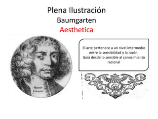 Plena Ilustración
Baumgarten
Aesthetica
El arte pertenece a un nivel intermedio
entre la sensibilidad y la razón.
Guía desde lo sensible al conocimiento
racional
 