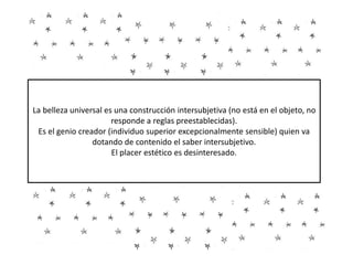 La belleza universal es una construcción intersubjetiva (no está en el objeto, no
responde a reglas preestablecidas).
Es el genio creador (individuo superior excepcionalmente sensible) quien va
dotando de contenido el saber intersubjetivo.
El placer estético es desinteresado.
 