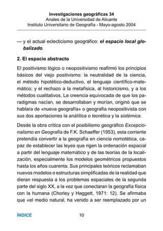 Investigaciones geográﬁcas 34
Anales de la Universidad de Alicante
Instituto Universitario de Geografía - Mayo-agosto 2004
10ÍNDICE
— y el actual eclecticismo geográﬁco: el espacio local glo-
balizado.
2. El espacio abstracto
El positivismo lógico o neopositivismo reaﬁrmó los principios
básicos del viejo positivismo: la neutralidad de la ciencia,
el método hipotético-deductivo, el lenguaje cientíﬁco-mate-
mático; y el rechazo a la metafísica, al historicismo, y a los
métodos cualitativos. La creencia equivocada de que los pa-
radigmas nacían, se desarrollaban y morían, originó que se
hablara de «nueva geografía» o geografía neopositivista con
sus dos aportaciones la análítica o teorética y la sistémica.
Desde la obra crítica con el posibilismo geográﬁco Excepcio-
nalismo en Geografía de F.K. Schaeffer (1953), esta corriente
pretendía convertir a la geografía en ciencia nomotética, ca-
paz de establecer las leyes que rigen la ordenación espacial
a partir del lenguaje matemático y de las teorías de la locali-
zación, especialmente los modelos geométricos propuestos
hasta los años cuarenta. Sus principales teóricos reclamaban
nuevos modelos o estructuras simpliﬁcadas de la realidad que
dieran respuesta a los problemas espaciales de la segunda
parte del siglo XX, a la vez que conectaran la geografía física
con la humana (Chorley y Haggett, 1971: 12). Se aﬁrmaba
que «el medio natural, ha venido a ser reemplazado por un
 