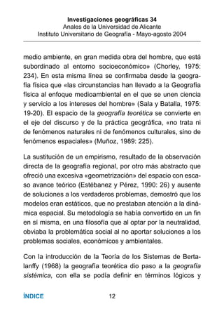 Investigaciones geográﬁcas 34
Anales de la Universidad de Alicante
Instituto Universitario de Geografía - Mayo-agosto 2004
12ÍNDICE
medio ambiente, en gran medida obra del hombre, que está
subordinado al entorno socioeconómico» (Chorley, 1975:
234). En esta misma línea se conﬁrmaba desde la geogra-
fía física que «las circunstancias han llevado a la Geografía
física al enfoque medioambiental en el que se unen ciencia
y servicio a los intereses del hombre» (Sala y Batalla, 1975:
19-20). El espacio de la geografía teorética se convierte en
el eje del discurso y de la práctica geográﬁca, «no trata ni
de fenómenos naturales ni de fenómenos culturales, sino de
fenómenos espaciales» (Muñoz, 1989: 225).
La sustitución de un empirismo, resultado de la observación
directa de la geografía regional, por otro más abstracto que
ofreció una excesiva «geometrización» del espacio con esca-
so avance teórico (Estébanez y Pérez, 1990: 26) y ausente
de soluciones a los verdaderos problemas, demostró que los
modelos eran estáticos, que no prestaban atención a la diná-
mica espacial. Su metodología se había convertido en un ﬁn
en sí misma, en una ﬁlosofía que al optar por la neutralidad,
obviaba la problemática social al no aportar soluciones a los
problemas sociales, económicos y ambientales.
Con la introducción de la Teoría de los Sistemas de Berta-
lanffy (1968) la geografía teorética dio paso a la geografía
sistémica, con ella se podía deﬁnir en términos lógicos y
 