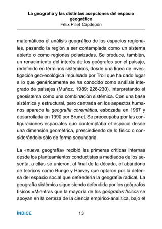 La geografía y las distintas acepciones del espacio
geográﬁco
Félix Pillet Capdepón
13ÍNDICE
matemáticos el análisis geográﬁco de los espacios regiona-
les, pasando la región a ser contemplada como un sistema
abierto o como regiones polarizadas. Se produce, también,
un renacimiento del interés de los geógrafos por el paisaje,
redeﬁnido en términos sistémicos, desde una línea de inves-
tigación geo-ecológica impulsada por Troll que ha dado lugar
a lo que genéricamente se ha conocido como análisis inte-
grado de paisajes (Muñoz, 1989: 226-230), interpretando el
geosistema como una combinación sistémica. Con una base
sistémica y estructural, pero centrada en los aspectos huma-
nos aparece la geografía coremática, esbozada en 1967 y
desarrollada en 1990 por Brunet. Se preocupaba por las con-
ﬁguraciones espaciales que contemplaba el espacio desde
una dimensión geométrica, prescindiendo de lo físico o con-
siderándolo sólo de forma secundaria.
La «nueva geografía» recibió las primeras críticas internas
desde los planteamientos conductistas a mediados de los se-
senta, a ellas se unieron, al ﬁnal de la década, el abandono
de teóricos como Bunge y Harvey que optaron por la defen-
sa del espacio social que defendería la geografía radical. La
geografía sistémica sigue siendo defendida por los geógrafos
físicos «Mientras que la mayoría de los geógrafos físicos se
apoyan en la certeza de la ciencia empírico-analítica, bajo el
 