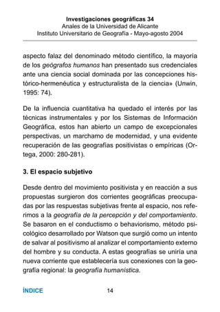 Investigaciones geográﬁcas 34
Anales de la Universidad de Alicante
Instituto Universitario de Geografía - Mayo-agosto 2004
14ÍNDICE
aspecto falaz del denominado método cientíﬁco, la mayoría
de los geógrafos humanos han presentado sus credenciales
ante una ciencia social dominada por las concepciones his-
tórico-hermenéutica y estructuralista de la ciencia» (Unwin,
1995: 74).
De la inﬂuencia cuantitativa ha quedado el interés por las
técnicas instrumentales y por los Sistemas de Información
Geográﬁca, estos han abierto un campo de excepcionales
perspectivas, un marchamo de modernidad, y una evidente
recuperación de las geografías positivistas o empíricas (Or-
tega, 2000: 280-281).
3. El espacio subjetivo
Desde dentro del movimiento positivista y en reacción a sus
propuestas surgieron dos corrientes geográﬁcas preocupa-
das por las respuestas subjetivas frente al espacio, nos refe-
rimos a la geografía de la percepción y del comportamiento.
Se basaron en el conductismo o behaviorismo, método psi-
cológico desarrollado por Watson que surgió como un intento
de salvar al positivismo al analizar el comportamiento externo
del hombre y su conducta. A estas geografías se uniría una
nueva corriente que establecería sus conexiones con la geo-
grafía regional: la geografía humanística.
 