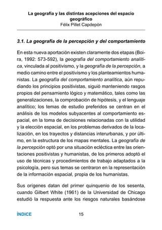 La geografía y las distintas acepciones del espacio
geográﬁco
Félix Pillet Capdepón
15ÍNDICE
3.1. La geografía de la percepción y del comportamiento
En esta nueva aportación existen claramente dos etapas (Boi-
ra, 1992: 573-592), la geografía del comportamiento analíti-
ca, vinculada al positivismo, y la geografía de la percepción, a
medio camino entre el positivismo y los planteamientos huma-
nistas. La geografía del comportamiento analítica, aún repu-
diando los principios positivistas, siguió manteniendo rasgos
propios del pensamiento lógico y matemático, tales como las
generalizaciones, la comprobación de hipótesis, y el lenguaje
analítico; los temas de estudio preferidos se centran en el
análisis de los modelos subyacentes al comportamiento es-
pacial, en la toma de decisiones relacionadas con la utilidad
y la elección espacial, en los problemas derivados de la loca-
lización, en los trayectos y distancias interurbanas, y por últi-
mo, en la estructura de los mapas mentales. La geografía de
la percepción optó por una situación ecléctica entre las orien-
taciones positivistas y humanistas, de los primeros adoptó el
uso de técnicas y procedimientos de trabajo adaptados a la
psicología, pero sus temas se centraron en la representación
de la información espacial, propia de los humanistas.
Sus orígenes datan del primer quinquenio de los sesenta,
cuando Gilbert White (1961) de la Universidad de Chicago
estudió la respuesta ante los riesgos naturales basándose
 