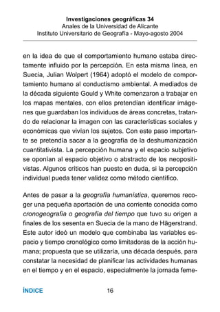 Investigaciones geográﬁcas 34
Anales de la Universidad de Alicante
Instituto Universitario de Geografía - Mayo-agosto 2004
16ÍNDICE
en la idea de que el comportamiento humano estaba direc-
tamente inﬂuido por la percepción. En esta misma línea, en
Suecia, Julian Wolpert (1964) adoptó el modelo de compor-
tamiento humano al conductismo ambiental. A mediados de
la década siguiente Gould y White comenzaron a trabajar en
los mapas mentales, con ellos pretendían identiﬁcar imáge-
nes que guardaban los individuos de áreas concretas, tratan-
do de relacionar la imagen con las características sociales y
económicas que vivían los sujetos. Con este paso importan-
te se pretendía sacar a la geografía de la deshumanización
cuantitativista. La percepción humana y el espacio subjetivo
se oponían al espacio objetivo o abstracto de los neopositi-
vistas. Algunos críticos han puesto en duda, si la percepción
individual pueda tener validez como método cientíﬁco.
Antes de pasar a la geografía humanística, queremos reco-
ger una pequeña aportación de una corriente conocida como
cronogeografía o geografía del tiempo que tuvo su origen a
ﬁnales de los sesenta en Suecia de la mano de Hägerstrand.
Este autor ideó un modelo que combinaba las variables es-
pacio y tiempo cronológico como limitadoras de la acción hu-
mana; propuesta que se utilizaría, una década después, para
constatar la necesidad de planiﬁcar las actividades humanas
en el tiempo y en el espacio, especialmente la jornada feme-
 