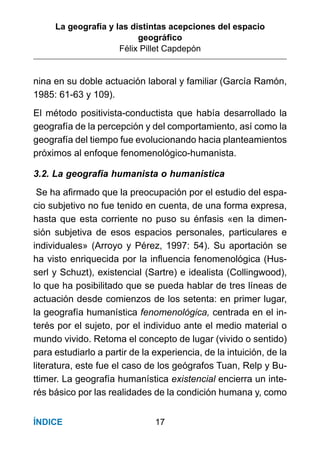 La geografía y las distintas acepciones del espacio
geográﬁco
Félix Pillet Capdepón
17ÍNDICE
nina en su doble actuación laboral y familiar (García Ramón,
1985: 61-63 y 109).
El método positivista-conductista que había desarrollado la
geografía de la percepción y del comportamiento, así como la
geografía del tiempo fue evolucionando hacia planteamientos
próximos al enfoque fenomenológico-humanista.
3.2. La geografía humanista o humanística
Se ha aﬁrmado que la preocupación por el estudio del espa-
cio subjetivo no fue tenido en cuenta, de una forma expresa,
hasta que esta corriente no puso su énfasis «en la dimen-
sión subjetiva de esos espacios personales, particulares e
individuales» (Arroyo y Pérez, 1997: 54). Su aportación se
ha visto enriquecida por la inﬂuencia fenomenológica (Hus-
serl y Schuzt), existencial (Sartre) e idealista (Collingwood),
lo que ha posibilitado que se pueda hablar de tres líneas de
actuación desde comienzos de los setenta: en primer lugar,
la geografía humanística fenomenológica, centrada en el in-
terés por el sujeto, por el individuo ante el medio material o
mundo vivido. Retoma el concepto de lugar (vivido o sentido)
para estudiarlo a partir de la experiencia, de la intuición, de la
literatura, este fue el caso de los geógrafos Tuan, Relp y Bu-
ttimer. La geografía humanística existencial encierra un inte-
rés básico por las realidades de la condición humana y, como
 