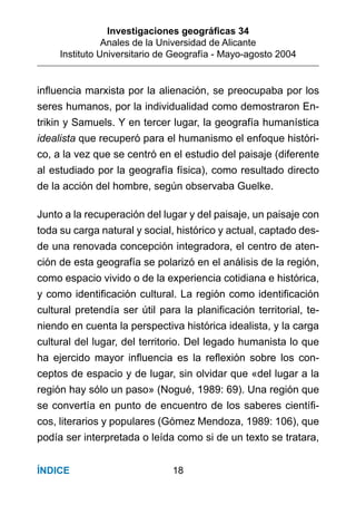 Investigaciones geográﬁcas 34
Anales de la Universidad de Alicante
Instituto Universitario de Geografía - Mayo-agosto 2004
18ÍNDICE
inﬂuencia marxista por la alienación, se preocupaba por los
seres humanos, por la individualidad como demostraron En-
trikin y Samuels. Y en tercer lugar, la geografía humanística
idealista que recuperó para el humanismo el enfoque históri-
co, a la vez que se centró en el estudio del paisaje (diferente
al estudiado por la geografía física), como resultado directo
de la acción del hombre, según observaba Guelke.
Junto a la recuperación del lugar y del paisaje, un paisaje con
toda su carga natural y social, histórico y actual, captado des-
de una renovada concepción integradora, el centro de aten-
ción de esta geografía se polarizó en el análisis de la región,
como espacio vivido o de la experiencia cotidiana e histórica,
y como identiﬁcación cultural. La región como identiﬁcación
cultural pretendía ser útil para la planiﬁcación territorial, te-
niendo en cuenta la perspectiva histórica idealista, y la carga
cultural del lugar, del territorio. Del legado humanista lo que
ha ejercido mayor inﬂuencia es la reﬂexión sobre los con-
ceptos de espacio y de lugar, sin olvidar que «del lugar a la
región hay sólo un paso» (Nogué, 1989: 69). Una región que
se convertía en punto de encuentro de los saberes cientíﬁ-
cos, literarios y populares (Gómez Mendoza, 1989: 106), que
podía ser interpretada o leída como si de un texto se tratara,
 