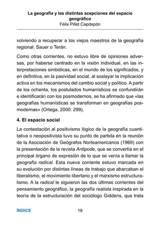 La geografía y las distintas acepciones del espacio
geográﬁco
Félix Pillet Capdepón
19ÍNDICE
volviendo a recuperar a los viejos maestros de la geografía
regional: Sauer o Terán.
Como otras corrientes, no estuvo libre de opiniones adver-
sas, por haberse centrado en la visión individual, en las in-
terpretaciones simbólicas, en el mundo de los signiﬁcados, y
en deﬁnitiva, en la pasividad social, al soslayar la implicación
activa en los mecanismos del cambio social y político. A partir
de los ochenta, los postulados humanísticos se confundirán
e identiﬁcarán con los posmodernos, se ha aﬁrmado que «las
geografías humanísticas se transforman en geografías pos-
modernas» (Ortega, 2000: 299).
4. El espacio social
La contestación al positivismo lógico de la geografía cuanti-
tativa o neopositivista tuvo su punto de partida en la reunión
de la Asociación de Geógrafos Norteamericanos (1969) con
la presentación de la revista Antipode, que se convertía en el
principal órgano de expresión de lo que se venía a llamar la
geografía radical. Esta nueva corriente estuvo marcada en
su evolución por distintas líneas de trabajo que abarcaban el
liberalismo, el movimiento libertario y el marxismo estructura-
lismo. A la radical le siguieron las dos últimas corrientes del
pensamiento geográﬁco, la geografía realista inspirada en la
teoría de la estructuración del sociólogo Giddens, que trata
 