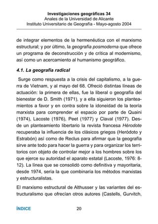 Investigaciones geográﬁcas 34
Anales de la Universidad de Alicante
Instituto Universitario de Geografía - Mayo-agosto 2004
20ÍNDICE
de integrar elementos de la hermenéutica con el marxismo
estructural; y por último, la geografía posmoderna que ofrece
un programa de deconstrucción y de crítica al modernismo,
así como un acercamiento al humanismo geográﬁco.
4.1. La geografía radical
Surge como respuesta a la crisis del capitalismo, a la gue-
rra de Vietnam, y al mayo del 68. Ofreció distintas líneas de
actuación: la primera de ellas, fue la liberal o geografía del
bienestar de D. Smith (1971), y a ella siguieron los plantea-
mientos a favor y en contra sobre la idoneidad de la teoría
marxista para comprender el espacio por parte de Quaini
(1974), Lacoste (1976), Peet (1977) y Claval (1977). Des-
de un planteamiento libertario la revista francesa Hérodote
recuperaba la inﬂuencia de los clásicos griegos (Heródoto y
Estrabón) así como de Reclus para aﬁrmar que la geografía
sirve ante todo para hacer la guerra y para organizar los terri-
torios con objeto de controlar mejor a los hombres sobre los
que ejerce su autoridad el aparato estatal (Lacoste, 1976: 8-
12). La línea que se consolidó como deﬁnitiva y mayoritaria,
desde 1974, sería la que combinaría los métodos marxistas
y estructuralistas.
El marxismo estructural de Althusser y las variantes del es-
tructuralismo que ofrecían otros autores (Castells, Gurvitch,
 