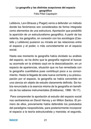 La geografía y las distintas acepciones del espacio
geográﬁco
Félix Pillet Capdepón
21ÍNDICE
Lefebvre, Levi-Strauss y Piaget) venía a defender un método
donde los fenómenos son considerados de forma integrada
como elementos de una estructura. Aportación que posibilitó
la aparición de un estructuralismo geográﬁco. A partir de los
setenta, los geógrafos, en conexión con los sociólogos (Cas-
tells y Lefebvre) pusieron su mirada en las relaciones entre
el espacio y el poder, o más concretamente en el espacio
social.
Hasta ese momento la geografía había olvidado su análisis
del espacio, se ha dicho que la geografía regional al buscar
su acomodo en la síntesis cayó en la desocialización, en un
espacio de apariencias, situación que no fue remediada con
la geografía cuantitativa pues contribuyó poco a su conoci-
miento. Hasta la llegada de esta nueva corriente y su preocu-
pación por el espacio, la geografía se había convertido en
una ciencia sin objeto de estudio claramente deﬁnido. Se ha-
bía renunciado a la esencia misma de la geografía en beneﬁ-
cio de los saberes instrumentales (Estébanez, 1996: 16-17).
Para comprender la aportación al estudio del espacio social
nos centraremos en David Harvey y en Milton Santos. El pri-
mero de ellos, previamente había defendido los postulados
del paradigma neopositivista, para posteriormente incorporar
el espacio a la teoría estructuralista y marxista; el segundo,
 