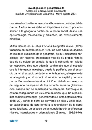 Investigaciones geográﬁcas 34
Anales de la Universidad de Alicante
Instituto Universitario de Geografía - Mayo-agosto 2004
22ÍNDICE
une su estructuralismo marxista al humanismo existencial de
Sartre. A ellos se les debe un importante esfuerzo por con-
solidar a la geografía dentro de la teoría social, desde una
epistemología materialista y dialéctica, no exclusivamente
marxista.
Milton Santos en su obra Por una Geografía nueva (1978)
traducida en nuestro país en 1990 no sólo hacía un análisis
crítico de la evolución de la geografía, de su «discursión nar-
cisista» por haberse preocupado más de su propia historia
que de su objeto de estudio, lo que la convertía en «viuda
del espacio», sino que además conﬁrmaba que el espacio
que le interesaba investigar, desde la periferia, era el espa-
cio banal, el espacio verdaderamente humano, el espacio de
toda la gente y no el espacio al servicio del capital y de unos
pocos. En nuestra universidad inició un debate a comienzos
del segundo quinquenio de los ochenta sobre la globaliza-
ción, cuando aún no se hablaba de este tema. Aﬁrmó que se
estaba conﬁgurando un «sistema mundial» que iba a posibi-
litar cambios profundos, generalizados e inmediatos (Santos,
1988: 29), donde la tierra se convertía en solo y único mun-
do, asistiéndose de esta forma a la refundación de la tierra
como totalidad, un espacio de la mundialización a diferentes
niveles, intensidades y orientaciones (Santos, 1993:69-70),
 