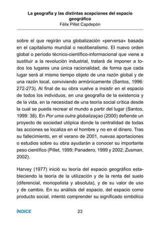 La geografía y las distintas acepciones del espacio
geográﬁco
Félix Pillet Capdepón
23ÍNDICE
sobre el que regirán una globalización «perversa» basada
en el capitalismo mundial o neoliberalismo. El nuevo orden
global o período técnico-cientíﬁco-informacional que viene a
sustituir a la revolución industrial, tratará de imponer a to-
dos los lugares una única racionalidad, de forma que cada
lugar será al mismo tiempo objeto de una razón global y de
una razón local, conviviendo armónicamente (Santos, 1996:
272-273). Al ﬁnal de su obra vuelve a insistir en el espacio
de todos los individuos, en una geografía de la existencia y
de la vida, en la necesidad de una teoría social crítica desde
la cual se pueda recrear el mundo a partir del lugar (Santos,
1999: 38). En Por uma outra globalizaçao (2000) deﬁende un
proyecto de sociedad utópica donde la centralidad de todas
las acciones se localiza en el hombre y no en el dinero. Tras
su fallecimiento, en el verano de 2001, nuevas aportaciones
o estudios sobre su obra ayudarán a conocer su importante
peso cientíﬁco (Pillet, 1999; Panadero, 1999 y 2002; Zusman,
2002).
Harvey (1977) inició su teoría del espacio geográﬁco esta-
bleciendo la teoría de la utilización y de la renta del suelo
(diferencial, monopolista y absoluta), y de su valor de uso
y de cambio. En su análisis del espacio, del espacio como
producto social, intentó comprender su signiﬁcado simbólico
 