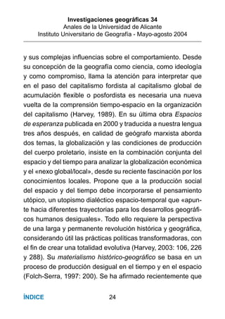 Investigaciones geográﬁcas 34
Anales de la Universidad de Alicante
Instituto Universitario de Geografía - Mayo-agosto 2004
24ÍNDICE
y sus complejas inﬂuencias sobre el comportamiento. Desde
su concepción de la geografía como ciencia, como ideología
y como compromiso, llama la atención para interpretar que
en el paso del capitalismo fordista al capitalismo global de
acumulación ﬂexible o posfordista es necesaria una nueva
vuelta de la comprensión tiempo-espacio en la organización
del capitalismo (Harvey, 1989). En su última obra Espacios
de esperanza publicada en 2000 y traducida a nuestra lengua
tres años después, en calidad de geógrafo marxista aborda
dos temas, la globalización y las condiciones de producción
del cuerpo proletario, insiste en la combinación conjunta del
espacio y del tiempo para analizar la globalización económica
y el «nexo global/local», desde su reciente fascinación por los
conocimientos locales. Propone que a la producción social
del espacio y del tiempo debe incorporarse el pensamiento
utópico, un utopismo dialéctico espacio-temporal que «apun-
te hacia diferentes trayectorias para los desarrollos geográﬁ-
cos humanos desiguales». Todo ello requiere la perspectiva
de una larga y permanente revolución histórica y geográﬁca,
considerando útil las prácticas políticas transformadoras, con
el ﬁn de crear una totalidad evolutiva (Harvey, 2003: 106, 226
y 288). Su materialismo histórico-geográﬁco se basa en un
proceso de producción desigual en el tiempo y en el espacio
(Folch-Serra, 1997: 200). Se ha aﬁrmado recientemente que
 
