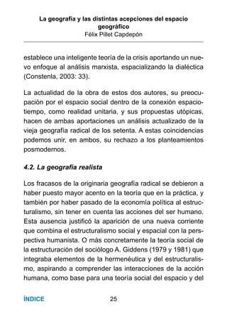 La geografía y las distintas acepciones del espacio
geográﬁco
Félix Pillet Capdepón
25ÍNDICE
establece una inteligente teoría de la crisis aportando un nue-
vo enfoque al análisis marxista, espacializando la dialéctica
(Constenla, 2003: 33).
La actualidad de la obra de estos dos autores, su preocu-
pación por el espacio social dentro de la conexión espacio-
tiempo, como realidad unitaria, y sus propuestas utópicas,
hacen de ambas aportaciones un análisis actualizado de la
vieja geografía radical de los setenta. A estas coincidencias
podemos unir, en ambos, su rechazo a los planteamientos
posmodernos.
4.2. La geografía realista
Los fracasos de la originaria geografía radical se debieron a
haber puesto mayor acento en la teoría que en la práctica, y
también por haber pasado de la economía política al estruc-
turalismo, sin tener en cuenta las acciones del ser humano.
Esta ausencia justiﬁcó la aparición de una nueva corriente
que combina el estructuralismo social y espacial con la pers-
pectiva humanista. O más concretamente la teoría social de
la estructuración del sociólogo A. Giddens (1979 y 1981) que
integraba elementos de la hermenéutica y del estructuralis-
mo, aspirando a comprender las interacciones de la acción
humana, como base para una teoría social del espacio y del
 