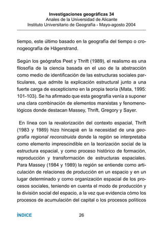 Investigaciones geográﬁcas 34
Anales de la Universidad de Alicante
Instituto Universitario de Geografía - Mayo-agosto 2004
26ÍNDICE
tiempo, este último basado en la geografía del tiempo o cro-
nogeografía de Hägerstrand.
Según los geógrafos Peet y Thrift (1989), el realismo es una
ﬁlosofía de la ciencia basada en el uso de la abstracción
como medio de identiﬁcación de las estructuras sociales par-
ticulares, que admite la explicación estructural junto a una
fuerte carga de escepticismo en la propia teoría (Mata, 1995:
101-103). Se ha aﬁrmado que esta geografía venía a suponer
una clara combinación de elementos marxistas y fenomeno-
lógicos donde destacan Massey, Thrift, Gregory y Sayer.
En línea con la revalorización del contexto espacial, Thrift
(1983 y 1989) hizo hincapié en la necesidad de una geo-
grafía regional reconstruida donde la región se interpretaba
como elemento imprescindible en la teorización social de la
estructura espacial, y como proceso histórico de formación,
reproducción y transformación de estructuras espaciales.
Para Massey (1984 y 1989) la región se entiende como arti-
culación de relaciones de producción en un espacio y en un
lugar determinado y como organización espacial de los pro-
cesos sociales, teniendo en cuenta el modo de producción y
la división social del espacio, a la vez que evidencia cómo los
procesos de acumulación del capital o los procesos políticos
 