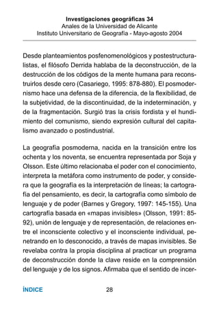 Investigaciones geográﬁcas 34
Anales de la Universidad de Alicante
Instituto Universitario de Geografía - Mayo-agosto 2004
28ÍNDICE
Desde planteamientos posfenomenológicos y postestructura-
listas, el ﬁlósofo Derrida hablaba de la deconstrucción, de la
destrucción de los códigos de la mente humana para recons-
truirlos desde cero (Casariego, 1995: 878-880). El posmoder-
nismo hace una defensa de la diferencia, de la ﬂexibilidad, de
la subjetividad, de la discontinuidad, de la indeterminación, y
de la fragmentación. Surgió tras la crisis fordista y el hundi-
miento del comunismo, siendo expresión cultural del capita-
lismo avanzado o postindustrial.
La geografía posmoderna, nacida en la transición entre los
ochenta y los noventa, se encuentra representada por Soja y
Olsson. Este último relacionaba el poder con el conocimiento,
interpreta la metáfora como instrumento de poder, y conside-
ra que la geografía es la interpretación de líneas; la cartogra-
fía del pensamiento, es decir, la cartografía como símbolo de
lenguaje y de poder (Barnes y Gregory, 1997: 145-155). Una
cartografía basada en «mapas invisibles» (Olsson, 1991: 85-
92), unión de lenguaje y de representación, de relaciones en-
tre el inconsciente colectivo y el inconsciente individual, pe-
netrando en lo desconocido, a través de mapas invisibles. Se
revelaba contra la propia disciplina al practicar un programa
de deconstrucción donde la clave reside en la comprensión
del lenguaje y de los signos. Aﬁrmaba que el sentido de incer-
 