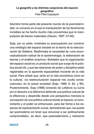 La geografía y las distintas acepciones del espacio
geográﬁco
Félix Pillet Capdepón
29ÍNDICE
tidumbre forma parte del presente mundo de la posmoderni-
dad, un universo en el que la manipulación de los fenómenos
invisibles se ha hecho mucho más provechosa que la mani-
pulación de bienes materiales (Olsson, 1997: 47-48).
Soja, por su parte, mostraba su preocupación por construir
una ontología del espacio basada en la teoría de la estructu-
ración de Giddens. Reaﬁrmaba la necesidad de «una recon-
ceptualización radical de la epistemología, la elaboración de
teorías y el análisis empírico» Señalaba que la organización
del espacio social es un producto social que surge de la prác-
tica social útil, y que las relaciones de poder y disciplina están
registradas en la aparente espacialidad inocente de la vida
social. Para añadir que, tanto en la vida económica como en
la cultural, «la reestructuración espacial nos oculta conse-
cuencias» en la actual sociedad (Soja, 1989: 6, 62, y 80).
Posteriormente, Soja (1996) tomando de Lefebvre su lucha
por el derecho a la diferencia deﬁende una política cultural de
la diferencia y desarrolla desde una perspectiva marxista la
concepción de una política cultural donde el espacio, el cono-
cimiento y el poder se entrecruzan, para dar forma a los es-
pacios de representación social, demostrando que «se puede
ser posmoderno sin tener que renunciar a ser políticamente
comprometido», es decir, que posmodernismo y marxismo
 
