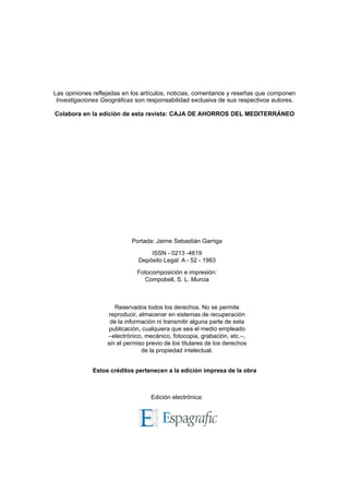 Reservados todos los derechos. No se permite
reproducir, almacenar en sistemas de recuperación
de la información ni transmitir alguna parte de esta
publicación, cualquiera que sea el medio empleado
–electrónico, mecánico, fotocopia, grabación, etc.–,
sin el permiso previo de los titulares de los derechos
de la propiedad intelectual.
Edición electrónica:
Portada: Jaime Sebastián Garriga
ISSN - 0213 -4619
Depósito Legal: A - 52 - 1983
Fotocomposición e impresión:
Compobell, S. L. Murcia
Estos créditos pertenecen a la edición impresa de la obra
Las opiniones reflejadas en los artículos, noticias, comentarios y reseñas que componen
Investigaciones Geográficas son responsabilidad exclusiva de sus respectivos autores.
Colabora en la edición de esta revista: CAJA DE AHORROS DEL MEDITERRÁNEO
 