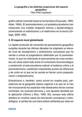 La geografía y las distintas acepciones del espacio
geográﬁco
Félix Pillet Capdepón
31ÍNDICE
grafía radical-marxista hasta la humanística (Coscuela, 1994;
Albet, 1994). El posmodernismo y el postestructuralismo han
instaurado una notable relajación teórica y epistemológica,
promoviendo el eclécticismo y el relativismo en la teoría (Or-
tega, 2000: 495).
5. El espacio local globalizado
La rápida evolución de corrientes de pensamiento geográﬁco
surgidas durante las últimas décadas ha originado un eleva-
do nivel de escepticismo y eclecticismo conceptual que ha
venido a unirse al pragmatismo defendido por el posmoder-
nismo, lo que ha motivando el acercamiento de unas corrien-
tes con otras sobre todo entre el humanismo fenomenológico
y existencial, el estructuralismo radical, el realismo crítico y el
posmodernismo, existiendo importantes puntos de diferencia
y de unión en lo que se ha venido en llamar como pospositi-
vismo o antipositivismo.
Eclecticismo o, también, como ocurre en nuestro país, per-
sistencia de la geografía clásica regional a la que se le han
ido incorporando los aspectos más destacados de las nuevas
corrientes, los avances técnicos y una apuesta decidida por
la aplicación (Olcina y Rico, 1995: 50), aunque esta última
adolece en muchos casos de renovación conceptual y meto-
dológica, a cambio de una clara actitud utilitarista por estar en
 