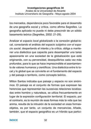 Investigaciones geográﬁcas 34
Anales de la Universidad de Alicante
Instituto Universitario de Geografía - Mayo-agosto 2004
32ÍNDICE
los mercados, dependencia poco favorable para el desarrollo
de una geografía social y crítica, como aﬁrma Segrelles. La
geografía aplicada no puede ni debe prescindir de un sólido
basamento teórico (Segrelles, 2002: 21-29).
Analizar el espacio local globalizado o la conexión global-lo-
cal, conectando el análisis del espacio subjetivo con el espa-
cio social, despertando el interés y la crítica, obliga a mante-
ner una dialéctica que capacite para desempeñar una tarea
apasionante en una sociedad de la globalización que está
originando, con su perversidad, desequilibrios cada vez más
profundos, para lo que se hace imprescindible el asentamien-
to de valores humanos y cientíﬁcos. Una dialéctica entre lo lo-
cal y lo global que se convierte en el fundamento del espacio
y del paisaje o territorio, como concepto teórico.
Milton Santos indicaba que paisaje y espacio no son sinóni-
mos: El paisaje es el conjunto de formas que expresan las
herencias que representan las sucesivas relaciones localiza-
das entre hombre y naturaleza, se utiliza frecuentemente en
lugar de la expresión conﬁguración territorial. El espacio, por
el contrario, es la reunión de esas formas más la vida que las
anima, resulta de la intrusión de la sociedad en esas formas-
objetos, es por tanto, un conjunto de mercancías. Añade,
también, que el espacio geográﬁco es un híbrido que partici-
 