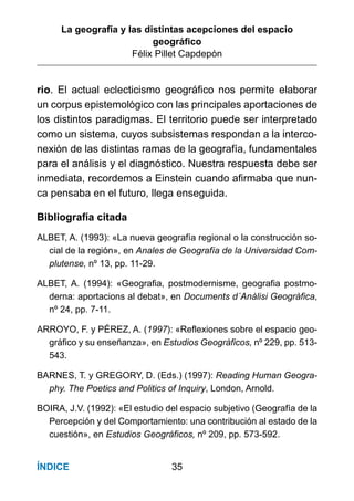 La geografía y las distintas acepciones del espacio
geográﬁco
Félix Pillet Capdepón
35ÍNDICE
rio. El actual eclecticismo geográﬁco nos permite elaborar
un corpus epistemológico con las principales aportaciones de
los distintos paradigmas. El territorio puede ser interpretado
como un sistema, cuyos subsistemas respondan a la interco-
nexión de las distintas ramas de la geografía, fundamentales
para el análisis y el diagnóstico. Nuestra respuesta debe ser
inmediata, recordemos a Einstein cuando aﬁrmaba que nun-
ca pensaba en el futuro, llega enseguida.
Bibliografía citada
ALBET, A. (1993): «La nueva geografía regional o la construcción so-
cial de la región», en Anales de Geografía de la Universidad Com-
plutense, nº 13, pp. 11-29.
ALBET, A. (1994): «Geografia, postmodernisme, geografia postmo-
derna: aportacions al debat», en Documents d´Anàlisi Geogràfica,
nº 24, pp. 7-11.
ARROYO, F. y PÉREZ, A. (1997): «Reflexiones sobre el espacio geo-
gráfico y su enseñanza», en Estudios Geográficos, nº 229, pp. 513-
543.
BARNES, T. y GREGORY, D. (Eds.) (1997): Reading Human Geogra-
phy. The Poetics and Politics of Inquiry, London, Arnold.
BOIRA, J.V. (1992): «El estudio del espacio subjetivo (Geografía de la
Percepción y del Comportamiento: una contribución al estado de la
cuestión», en Estudios Geográficos, nº 209, pp. 573-592.
 