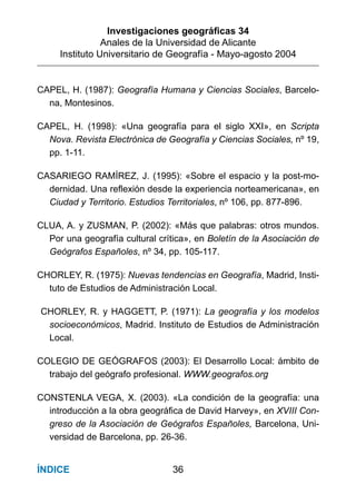 Investigaciones geográﬁcas 34
Anales de la Universidad de Alicante
Instituto Universitario de Geografía - Mayo-agosto 2004
36ÍNDICE
CAPEL, H. (1987): Geografía Humana y Ciencias Sociales, Barcelo-
na, Montesinos.
CAPEL, H. (1998): «Una geografía para el siglo XXI», en Scripta
Nova. Revista Electrónica de Geografía y Ciencias Sociales, nº 19,
pp. 1-11.
CASARIEGO RAMÍREZ, J. (1995): «Sobre el espacio y la post-mo-
dernidad. Una reflexión desde la experiencia norteamericana», en
Ciudad y Territorio. Estudios Territoriales, nº 106, pp. 877-896.
CLUA, A. y ZUSMAN, P. (2002): «Más que palabras: otros mundos.
Por una geografía cultural crítica», en Boletín de la Asociación de
Geógrafos Españoles, nº 34, pp. 105-117.
CHORLEY, R. (1975): Nuevas tendencias en Geografía, Madrid, Insti-
tuto de Estudios de Administración Local.
CHORLEY, R. y HAGGETT, P. (1971): La geografía y los modelos
socioeconómicos, Madrid. Instituto de Estudios de Administración
Local.
COLEGIO DE GEÓGRAFOS (2003): El Desarrollo Local: ámbito de
trabajo del geógrafo profesional. WWW.geografos.org
CONSTENLA VEGA, X. (2003). «La condición de la geografía: una
introducción a la obra geográfica de David Harvey», en XVIII Con-
greso de la Asociación de Geógrafos Españoles, Barcelona, Uni-
versidad de Barcelona, pp. 26-36.
 