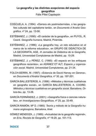 La geografía y las distintas acepciones del espacio
geográﬁco
Félix Pillet Capdepón
37ÍNDICE
COSCUELA, A. (1994): «Darrera els postmodernistes, o les geogra-
fies culturals del capitalisme tardà», en Documents d´Analisi Geo-
gràfica, nº 24, pp. 13-58.
ESTÉBANEZ, J. (1990): «El carácter de la geografía», en PUYOL, R.
Coord. Geografía humana, Madrid, Pirámide.
ESTÉBANEZ, J. (1996): «La geografía hoy, un reto educativo en el
marco de la reforma educativa», en GRUPO DE DIDÁCTICA DE
LA GEOGRAFÍA, AGE, III Jornadas de Didáctica de la Geografía,
Madrid, Universidad Complutense de Madrid, pp. 15-29.
ESTÉBANEZ, J. y PÉREZ, C. (1990): «El espacio en los enfoques
geográficos recientes», en ADÁNEZ ET ALT, Espacio y organiza-
ción social, Madrid, Universidad Complutense, pp. 21-34.
FOLCH-SERRA, M. (1997): «Estancia de David Harvey en Gerona»,
en Documents d’Anàlisi Geogràfica, nº 30, pp. 197-201.
GARCÍA BALLESTEROS, A. (1998): «Métodos y técnicas cualitativas
en geografía social», en GARCÍA BALLESTEROS, A. COORD.
Métodos y técnicas cuatitativas en geografía social, Barcelona, Oi-
kos-tau, pp. 13-26.
GARCÍA FERNÁNDEZ, J. (2001): «Geografía física o ciencias natura-
les», en Investigaciones Geográficas, nº 25, pp. 33-49.
GARCÍA RAMÓN, Mª D. (1985): Teoría y método de la Geografía hu-
mana anglosajona, Barcelona, Ariel.
GÓMEZ MENDOZA, J. (1989): «Actualidad de la geografía regional»,
en Ería, Revista de Geografía, nº 19-20, pp. 101-113.
 