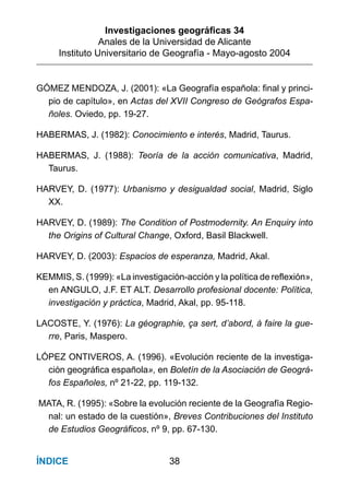 Investigaciones geográﬁcas 34
Anales de la Universidad de Alicante
Instituto Universitario de Geografía - Mayo-agosto 2004
38ÍNDICE
GÓMEZ MENDOZA, J. (2001): «La Geografía española: final y princi-
pio de capítulo», en Actas del XVII Congreso de Geógrafos Espa-
ñoles. Oviedo, pp. 19-27.
HABERMAS, J. (1982): Conocimiento e interés, Madrid, Taurus.
HABERMAS, J. (1988): Teoría de la acción comunicativa, Madrid,
Taurus.
HARVEY, D. (1977): Urbanismo y desigualdad social, Madrid, Siglo
XX.
HARVEY, D. (1989): The Condition of Postmodernity. An Enquiry into
the Origins of Cultural Change, Oxford, Basil Blackwell.
HARVEY, D. (2003): Espacios de esperanza, Madrid, Akal.
KEMMIS, S. (1999): «La investigación-acción y la política de reflexión»,
en ANGULO, J.F. ET ALT. Desarrollo profesional docente: Política,
investigación y práctica, Madrid, Akal, pp. 95-118.
LACOSTE, Y. (1976): La géographie, ça sert, d’abord, à faire la gue-
rre, Paris, Maspero.
LÓPEZ ONTIVEROS, A. (1996). «Evolución reciente de la investiga-
ción geográfica española», en Boletín de la Asociación de Geográ-
fos Españoles, nº 21-22, pp. 119-132.
MATA, R. (1995): «Sobre la evolución reciente de la Geografía Regio-
nal: un estado de la cuestión», Breves Contribuciones del Instituto
de Estudios Geográficos, nº 9, pp. 67-130.
 