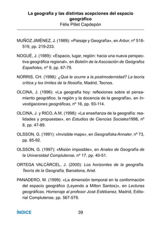 La geografía y las distintas acepciones del espacio
geográﬁco
Félix Pillet Capdepón
39ÍNDICE
MUÑOZ JIMÉNEZ, J. (1989): «Paisaje y Geografía», en Arbor, nº 518-
519, pp. 219-233.
NOGUÉ, J. (1989): «Espacio, lugar, región: hacia una nueva perspec-
tiva geográfica regional», en Boletín de la Asociación de Geógrafos
Españoles, nº 9, pp. 67-79.
NORRIS, CH. (1998): ¿Qué le ocurre a la postmodernidad? La teoría
crítica y los límites de la filosofía, Madrid, Tecnos.
OLCINA, J. (1996): «La geografía hoy: reflexiones sobre el pensa-
miento geográfico, la región y la docencia de la geografía», en In-
vestigaciones geográficas, nº 16, pp. 93-114.
OLCINA, J. y RICO, A.M. (1998): «La enseñanza de la geografía: rea-
lidades y propuestas», en Estudios de Ciencias Sociales1998, nº
8, pp. 47-89.
OLSSON, G. (1991): «Invisible maps», en Geografiska Annaler, nº 73,
pp. 85-92.
OLSSON, G. (1997): «Misión imposible», en Anales de Geografía de
la Universidad Complutense, nº 17, pp. 40-51.
ORTEGA VALCÁRCEL, J. (2000): Los horizontes de la geografía.
Teoría de la Geografía, Barcelona, Ariel.
PANADERO, M. (1999): «La dimensión temporal en la conformación
del espacio geográfico (Leyendo a Milton Santos)», en Lecturas
geográficas. Homenaje al profesor José Estébanez, Madrid, Edito-
rial Complutense, pp. 567-579.
 