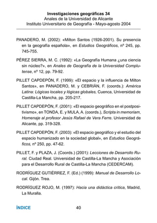 Investigaciones geográﬁcas 34
Anales de la Universidad de Alicante
Instituto Universitario de Geografía - Mayo-agosto 2004
40ÍNDICE
PANADERO, M. (2002): «Milton Santos (1926-2001). Su presencia
en la geografía española», en Estudios Geográficos, nº 245, pp.
745-755.
PÉREZ SIERRA, M. C. (1992): «La Geografía Humana ¿una ciencia
sin núcleo?», en Anales de Geografía de la Universidad Complu-
tense, nº 12, pp. 79-92.
PILLET CAPDEPÓN, F. (1999): «El espacio y la influencia de Milton
Santos», en PANADERO, M. y CEBRIÁN, F. (coords.): América
Latina: Lógicas locales y lógicas globales, Cuenca, Universidad de
Castilla-La Mancha, pp. 205-217.
PILLET CAPDEPÓN, F. (2001): «El espacio geográfico en el postposi-
tivismo», en TONDA, E. y MULA, A. (coords.), Scripta in memoriam,
Homenaje al profesor Jesús Rafael de Vera Ferre. Universidad de
Alicante, pp. 319-328.
PILLET CAPDEPÓN, F. (2003): «El espacio geográfico y el estudio del
espacio humanizado en la sociedad global», en Estudios Geográ-
ficos, nº 250, pp. 47-62.
PILLET, F. y PLAZA, J. (Coords.) (2001): Lecciones de Desarrollo Ru-
ral. Ciudad Real. Universidad de Castilla-La Mancha y Asociación
para el Desarrollo Rural de Castilla-La Mancha (CEDERCAM).
RODRÍGUEZ GUTIÉRREZ, F. (Ed.) (1999): Manual de Desarrollo Lo-
cal. Gijón. Trea.
RODRÍGUEZ ROJO, M. (1997): Hacia una didáctica crítica, Madrid,
La Muralla.
 