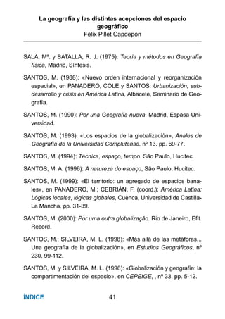 La geografía y las distintas acepciones del espacio
geográﬁco
Félix Pillet Capdepón
41ÍNDICE
SALA, Mª. y BATALLA, R. J. (1975): Teoría y métodos en Geografía
física, Madrid, Síntesis.
SANTOS, M. (1988): «Nuevo orden internacional y reorganización
espacial», en PANADERO, COLE y SANTOS: Urbanización, sub-
desarrollo y crisis en América Latina, Albacete, Seminario de Geo-
grafía.
SANTOS, M. (1990): Por una Geografía nueva. Madrid, Espasa Uni-
versidad.
SANTOS, M. (1993): «Los espacios de la globalización», Anales de
Geografía de la Universidad Complutense, nº 13, pp. 69-77.
SANTOS, M. (1994): Técnica, espaço, tempo. São Paulo, Hucitec.
SANTOS, M. A. (1996): A natureza do espaço, São Paulo, Hucitec.
SANTOS, M. (1999): «El territorio: un agregado de espacios bana-
les», en PANADERO, M.; CEBRIÁN, F. (coord.): América Latina:
Lógicas locales, lógicas globales, Cuenca, Universidad de Castilla-
La Mancha, pp. 31-39.
SANTOS, M. (2000): Por uma outra globalizaçâo. Rio de Janeiro, Efit.
Record.
SANTOS, M.; SILVEIRA, M. L. (1998): «Más allá de las metáforas...
Una geografía de la globalización», en Estudios Geográficos, nº
230, 99-112.
SANTOS, M. y SILVEIRA, M. L. (1996): «Globalización y geografía: la
compartimentación del espacio», en CEPEIGE, , nº 33, pp. 5-12.
 