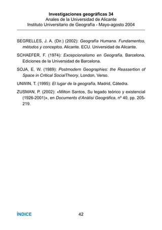 Investigaciones geográﬁcas 34
Anales de la Universidad de Alicante
Instituto Universitario de Geografía - Mayo-agosto 2004
42ÍNDICE
SEGRELLES, J. A. (Dir.) (2002): Geografía Humana. Fundamentos,
métodos y conceptos. Alicante. ECU. Universidad de Alicante.
SCHAEFER, F. (1974): Excepcionalismo en Geografía, Barcelona,
Ediciones de la Universidad de Barcelona.
SOJA, E. W. (1989): Postmodern Geographies: the Reassertion of
Space in Critical SocialTheory, London, Verso.
UNWIN, T. (1995): El lugar de la geografía, Madrid, Cátedra.
ZUSMAN, P. (2002): «Milton Santos, Su legado teórico y existencial
(1926-2001)», en Documents d’Anàlisi Geogràfica, nº 40, pp. 205-
219.
 