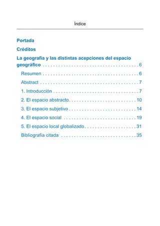 Índice
Portada
Créditos
La geografía y las distintas acepciones del espacio
geográﬁco . . . . . . . . . . . . . . . . . . . . . . . . . . . . . . . . . . . . . 6
Resumen . . . . . . . . . . . . . . . . . . . . . . . . . . . . . . . . . . . . . 6
Abstract . . . . . . . . . . . . . . . . . . . . . . . . . . . . . . . . . . . . . . 7
1. Introducción . . . . . . . . . . . . . . . . . . . . . . . . . . . . . . . . . 7
2. El espacio abstracto. . . . . . . . . . . . . . . . . . . . . . . . . . 10
3. El espacio subjetivo . . . . . . . . . . . . . . . . . . . . . . . . . . 14
4. El espacio social . . . . . . . . . . . . . . . . . . . . . . . . . . . . 19
5. El espacio local globalizado. . . . . . . . . . . . . . . . . . . . 31
Bibliografía citada . . . . . . . . . . . . . . . . . . . . . . . . . . . . . 35
 
