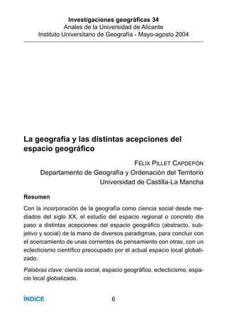 Investigaciones geográﬁcas 34
Anales de la Universidad de Alicante
Instituto Universitario de Geografía - Mayo-agosto 2004
6ÍNDICE
La geografía y las distintas acepciones del
espacio geográﬁco
FÉLIX PILLET CAPDEPÓN
Departamento de Geografía y Ordenación del Territorio
Universidad de Castilla-La Mancha
Resumen
Con la incorporación de la geografía como ciencia social desde me-
diados del siglo XX, el estudio del espacio regional o concreto dio
paso a distintas acepciones del espacio geográﬁco (abstracto, sub-
jetivo y social) de la mano de diversos paradigmas, para concluir con
el acercamiento de unas corrientes de pensamiento con otras, con un
eclecticismo cientíﬁco preocupado por el actual espacio local globali-
zado.
Palabras clave: ciencia social, espacio geográﬁco, eclecticismo, espa-
cio local globalizado.
 