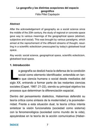 La geografía y las distintas acepciones del espacio
geográﬁco
Félix Pillet Capdepón
7ÍNDICE
Abstract
After the acknowledgement of geography as a social science since
the middle of the 20th century, the study of regional or concrete space
gave way to various meanings of the geographical space (abstract,
subjective and social). This was brought by various paradigms, which
aimed at the raprochement of the different streams of thought, resul-
ting in a scientiﬁc eclecticism preoccupied by today’s globalised local
space.
Key words: social science, geographical space, scientiﬁc eclecticism,
globalised local space.
1. Introducción
L
a geografía se deslizó hacia la defensa de la condición
social como elemento identiﬁcador, entendida en tan-
to que ciencia humana o social desde mediados del
siglo XX, entrando a formar parte de las restantes ciencias
sociales (Capel, 1987: 21-22), siendo su principal objetivo los
procesos que determinan la diferenciación espacial.
Dentro del pensamiento dialéctico, Habermas defendió su
teoría crítica como síntesis de la modernidad y la posmoder-
nidad. Frente a esta situación dual, la teoría crítica intenta
sintetizar la visión funcionalista (sociedad como sistema)
con la fenomenológica (sociedad como mundo de la vida),
apoyándose en la teoría de la acción comunicativa (Haber-
 
