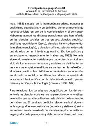 Investigaciones geográﬁcas 34
Anales de la Universidad de Alicante
Instituto Universitario de Geografía - Mayo-agosto 2004
8ÍNDICE
mas, 1988) síntesis de la hermenéutica-crítica, opuesta al
positivismo cuantitativo, y en deﬁnitiva, como un movimiento
reconstructivista en pro de la comunicación y el consenso.
Habermas agrupó los distintos paradigmas que han inﬂuido
en las ciencias sociales en tres grupos: ciencias empírico-
analíticas (positivismo lógico), ciencias histórico-hermenéu-
ticas (fenomenología), y ciencias críticas, relacionando cada
una de ellas con un interés cognoscitivo: técnico, práctico y
emancipatorio, respectivamente (Habermas, 1982). Kemmis
siguiendo a este autor señalará que cada ciencia está al ser-
vicio de los intereses humanos y sociales de distinta forma:
las ciencias empírico-analíticas se centran en la reﬂexión o
el interés práctico; las histórico-hermenéuticas en la acción,
en el contexto social; y por último, las críticas, al servicio de
la sociedad, las identiﬁca con la distorsión de nuestro pensa-
miento y acción por la ideología (Kemmis, 1999: 102).
Para relacionar los paradigmas geográﬁcos con los del con-
junto de las ciencias sociales nos ha parecido oportuno utilizar
la relación que establece Unwin con la división de las ciencias
de Habermas. El resultado de dicha relación sería el siguien-
te: las geografías neopositivistas (teorética y sistémica) se in-
terpretarán en el contexto de las ciencias empírico-analíticas;
la geografía de la percepción y del comportamiento, así como
 