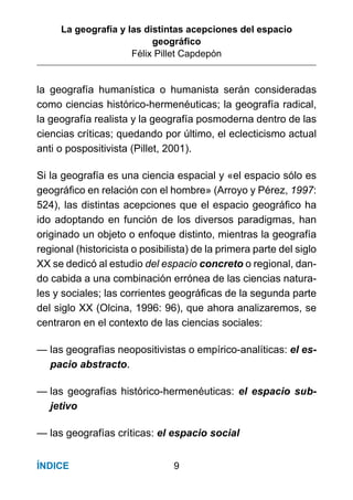 La geografía y las distintas acepciones del espacio
geográﬁco
Félix Pillet Capdepón
9ÍNDICE
la geografía humanística o humanista serán consideradas
como ciencias histórico-hermenéuticas; la geografía radical,
la geografía realista y la geografía posmoderna dentro de las
ciencias críticas; quedando por último, el eclecticismo actual
anti o pospositivista (Pillet, 2001).
Si la geografía es una ciencia espacial y «el espacio sólo es
geográﬁco en relación con el hombre» (Arroyo y Pérez, 1997:
524), las distintas acepciones que el espacio geográﬁco ha
ido adoptando en función de los diversos paradigmas, han
originado un objeto o enfoque distinto, mientras la geografía
regional (historicista o posibilista) de la primera parte del siglo
XX se dedicó al estudio del espacio concreto o regional, dan-
do cabida a una combinación errónea de las ciencias natura-
les y sociales; las corrientes geográﬁcas de la segunda parte
del siglo XX (Olcina, 1996: 96), que ahora analizaremos, se
centraron en el contexto de las ciencias sociales:
— las geografías neopositivistas o empírico-analíticas: el es-
pacio abstracto.
— las geografías histórico-hermenéuticas: el espacio sub-
jetivo
— las geografías críticas: el espacio social
 